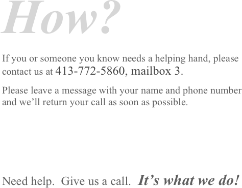 How?
If you or someone you know needs a helping hand, please contact us at 413-772-5860, mailbox 3. 
Please leave a message with your name and phone number and we’ll return your call as soon as possible.



Need help.  Give us a call.  It’s what we do! 