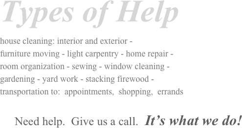 Types of Help
house cleaning: interior and exterior -      
furniture moving - light carpentry - home repair -                      
room organization - sewing - window cleaning -                         
gardening - yard work - stacking firewood -                                         
transportation to:  appointments,  shopping,  errands

     Need help.  Give us a call.  It’s what we do!
                        