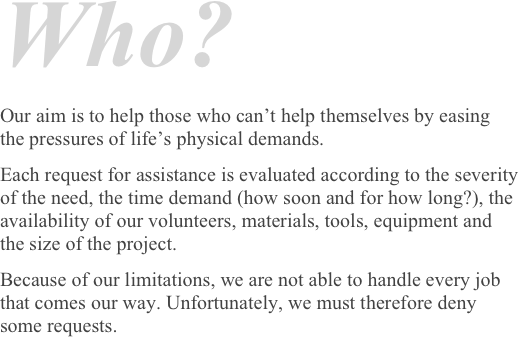 Who?
Our aim is to help those who can’t help themselves by easing the pressures of life’s physical demands.Each request for assistance is evaluated according to the severity of the need, the time demand (how soon and for how long?), the availability of our volunteers, materials, tools, equipment and the size of the project. 
Because of our limitations, we are not able to handle every job that comes our way. Unfortunately, we must therefore deny some requests.